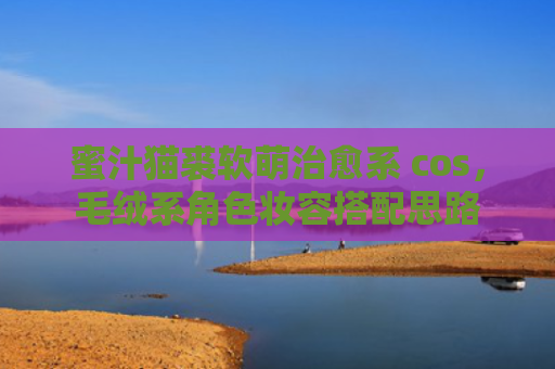 蜜汁猫裘软萌治愈系 cos，毛绒系角色妆容搭配思路