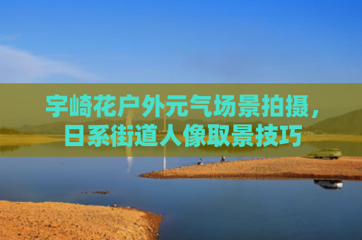 宇崎花户外元气场景拍摄，日系街道人像取景技巧