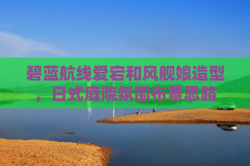 碧蓝航线爱宕和风舰娘造型，日式庭院氛围布景思路
