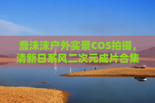 蠢沫沫户外实景COS拍摄,清新日系风二次元成片合集