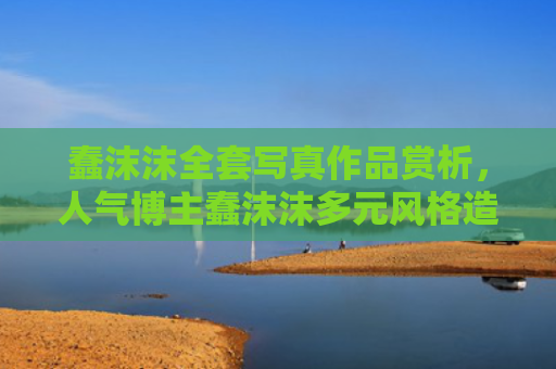 蠢沫沫全套写真作品赏析,人气博主蠢沫沫多元风格造型记录