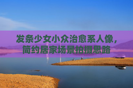 发条少女小众治愈系人像，简约居家场景拍摄思路
