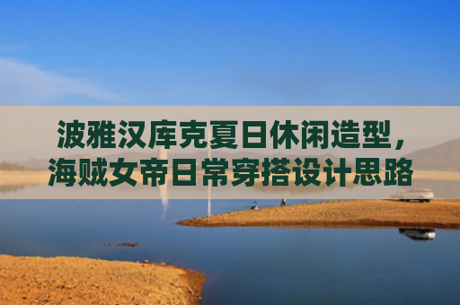 波雅汉库克夏日休闲造型，海贼女帝日常穿搭设计思路