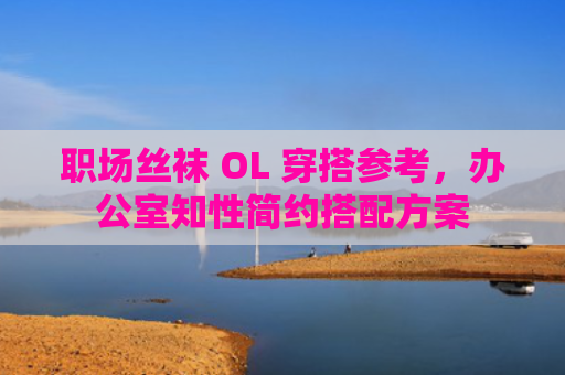 职场丝袜 OL 穿搭参考，办公室知性简约搭配方案