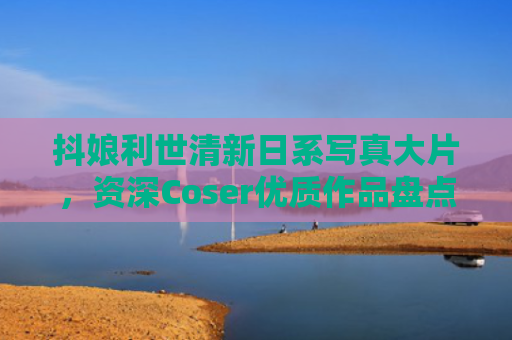 抖娘利世清新日系写真大片,资深Coser优质作品盘点