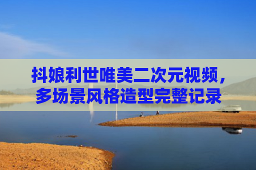 抖娘利世唯美二次元视频,多场景风格造型完整记录