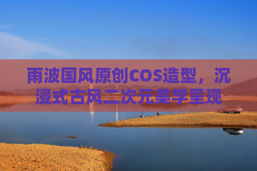 雨波国风原创COS造型,沉浸式古风二次元美学呈现