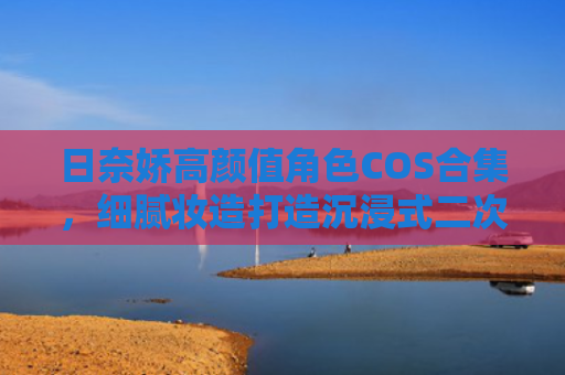 日奈娇高颜值角色COS合集,细腻妆造打造沉浸式二次元观感