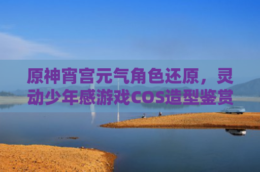 原神宵宫元气角色还原,灵动少年感游戏COS造型鉴赏