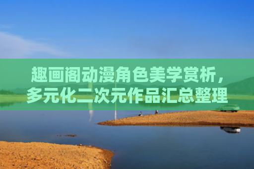 趣画阁动漫角色美学赏析，多元化二次元作品汇总整理