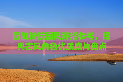 西施传统国风穿搭参考，经典古风角色优质成片盘点