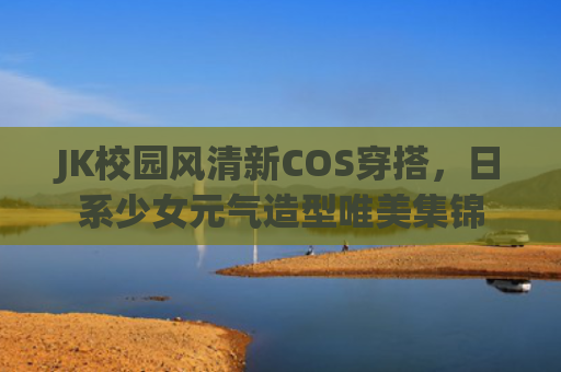 JK校园风清新COS穿搭，日系少女元气造型唯美集锦