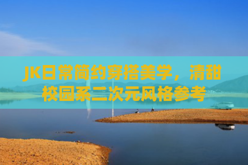 JK日常简约穿搭美学，清甜校园系二次元风格参考