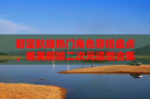 碧蓝航线热门角色穿搭盘点,唯美舰娘二次元造型合集
