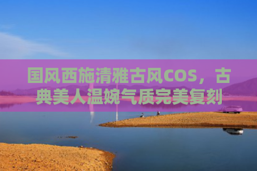 国风西施清雅古风COS，古典美人温婉气质完美复刻