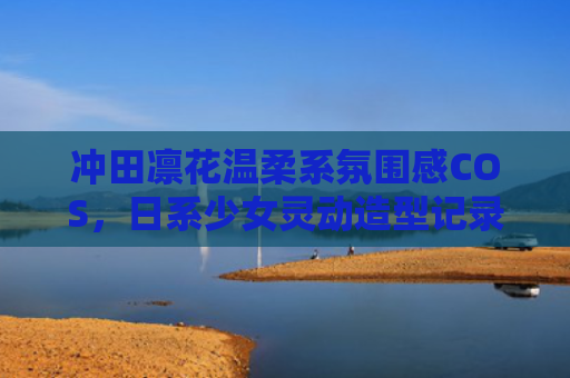 冲田凛花温柔系氛围感COS，日系少女灵动造型记录