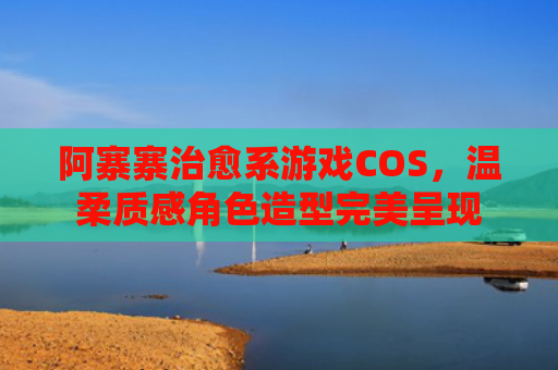 阿寨寨治愈系游戏COS，温柔质感角色造型完美呈现