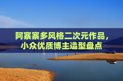 阿寨寨多风格二次元作品，小众优质博主造型盘点
