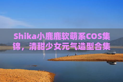 Shika小鹿鹿软萌系COS集锦，清甜少女元气造型合集