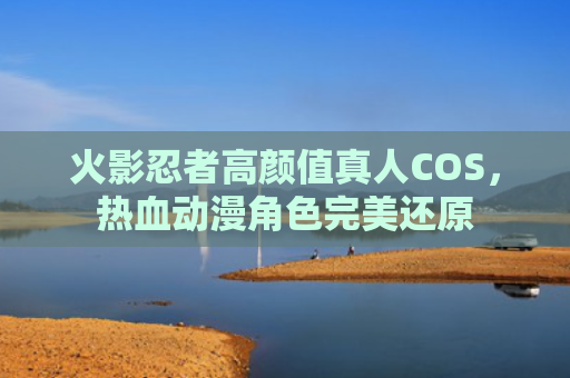 火影忍者高颜值真人COS，热血动漫角色完美还原