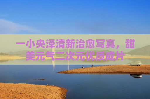 一小央泽清新治愈写真，甜美元气二次元优质成片