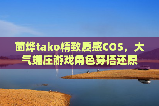 菌烨tako精致质感COS，大气端庄游戏角色穿搭还原