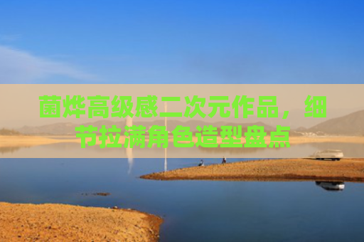 菌烨高级感二次元作品，细节拉满角色造型盘点