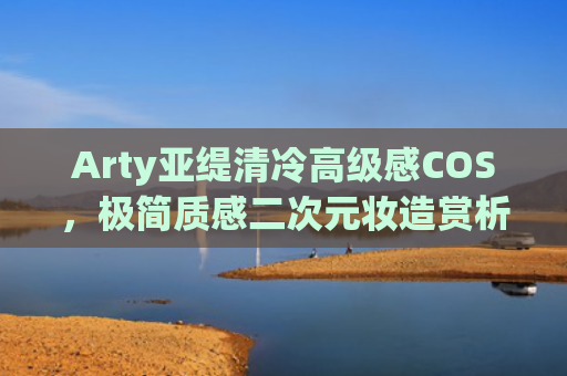 Arty亚缇清冷高级感COS，极简质感二次元妆造赏析