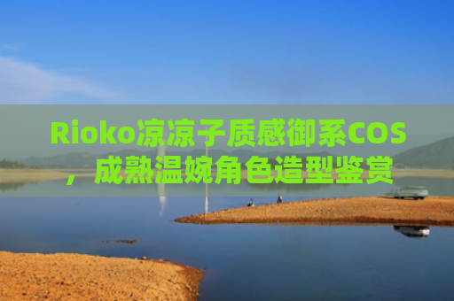 Rioko凉凉子质感御系COS，成熟温婉角色造型鉴赏