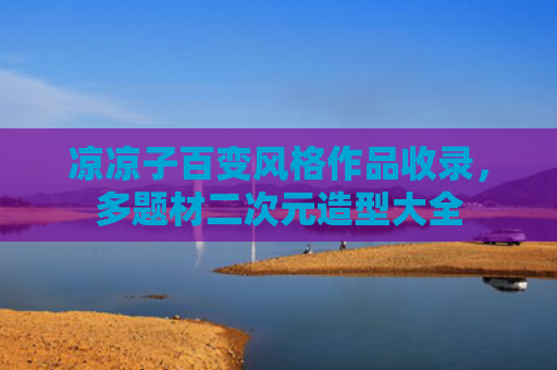 凉凉子百变风格作品收录，多题材二次元造型大全