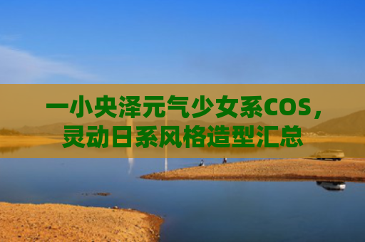 一小央泽元气少女系COS，灵动日系风格造型汇总